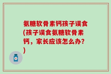氨糖软骨素钙孩子误食(孩子误食氨糖软骨素钙，家长应该怎么办？)