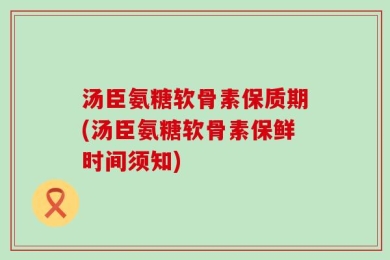 汤臣氨糖软骨素保质期(汤臣氨糖软骨素保鲜时间须知)