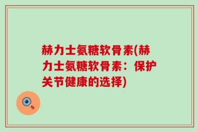 赫力士氨糖软骨素(赫力士氨糖软骨素：保护关节健康的选择)