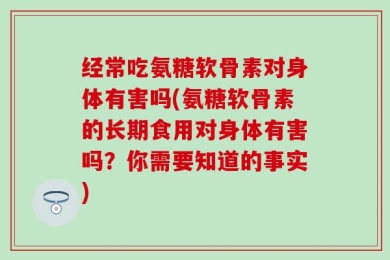 经常吃氨糖软骨素对身体有害吗(氨糖软骨素的长期食用对身体有害吗？你需要知道的事实)
