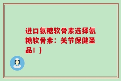 进口氨糖软骨素选择氨糖软骨素：关节保健圣品！)
