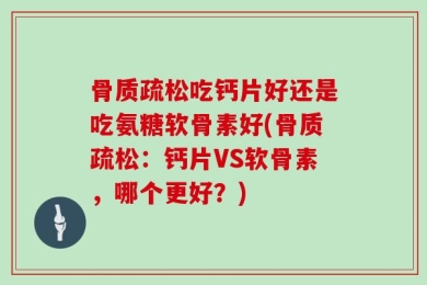 骨质疏松吃钙片好还是吃氨糖软骨素好(骨质疏松：钙片VS软骨素，哪个更好？)