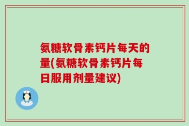 氨糖软骨素钙片每天的量(氨糖软骨素钙片每日服用剂量建议)