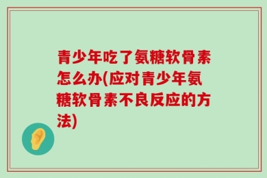 青少年吃了氨糖软骨素怎么办(应对青少年氨糖软骨素不良反应的方法)