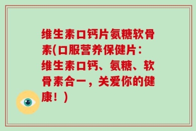 维生素口钙片氨糖软骨素(口服营养保健片：维生素口钙、氨糖、软骨素合一，关爱你的健康！)