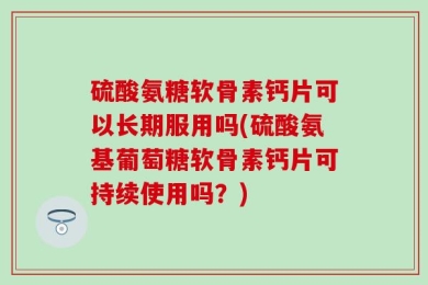 硫酸氨糖软骨素钙片可以长期服用吗(硫酸氨基葡萄糖软骨素钙片可持续使用吗？)