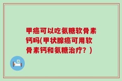 甲癌可以吃氨糖软骨素钙吗(甲状腺癌可用软骨素钙和氨糖治疗？)