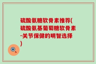 硫酸氨糖软骨素推荐(硫酸氨基葡萄糖软骨素-关节保健的明智选择)
