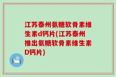 江苏泰州氨糖软骨素维生素d钙片(江苏泰州推出氨糖软骨素维生素D钙片)