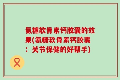 氨糖软骨素钙胶囊的效果(氨糖软骨素钙胶囊：关节保健的好帮手)