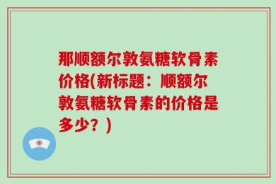 那顺额尔敦氨糖软骨素价格(新标题：顺额尔敦氨糖软骨素的价格是多少？)