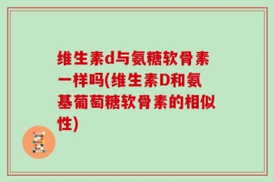 维生素d与氨糖软骨素一样吗(维生素D和氨基葡萄糖软骨素的相似性)