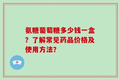 氨糖葡萄糖多少钱一盒？了解常见药品价格及使用方法？