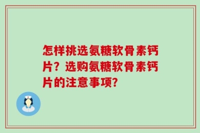 怎样挑选氨糖软骨素钙片？选购氨糖软骨素钙片的注意事项？