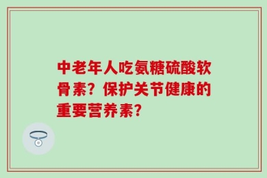 中老年人吃氨糖硫酸软骨素？保护关节健康的重要营养素？