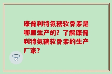 康普利特氨糖软骨素是哪里生产的？了解康普利特氨糖软骨素的生产厂家？