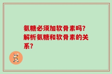 氨糖必须加软骨素吗？解析氨糖和软骨素的关系？