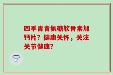 四季青青氨糖软骨素加钙片？健康关怀，关注关节健康？