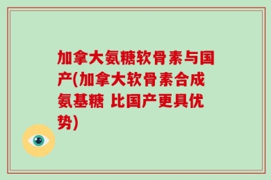 加拿大氨糖软骨素与国产(加拿大软骨素合成氨基糖 比国产更具优势)