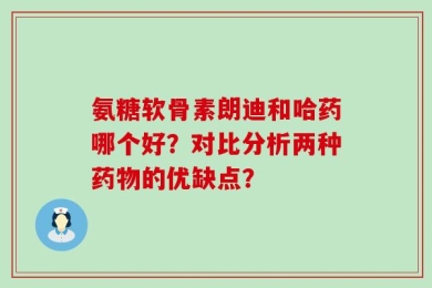 氨糖软骨素朗迪和哈药哪个好？对比分析两种药物的优缺点？
