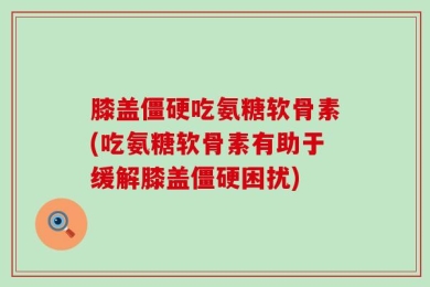 膝盖僵硬吃氨糖软骨素(吃氨糖软骨素有助于缓解膝盖僵硬困扰)