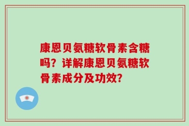 康恩贝氨糖软骨素含糖吗？详解康恩贝氨糖软骨素成分及功效？