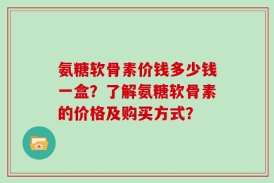 氨糖软骨素价钱多少钱一盒？了解氨糖软骨素的价格及购买方式？