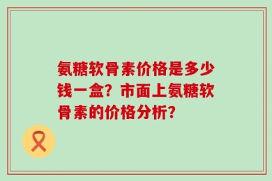 氨糖软骨素价格是多少钱一盒？市面上氨糖软骨素的价格分析？