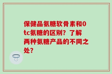 保健品氨糖软骨素和0tc氨糖的区别？了解两种氨糖产品的不同之处？