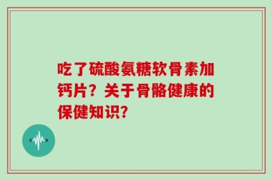 吃了硫酸氨糖软骨素加钙片？关于骨骼健康的保健知识？