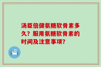 汤臣倍健氨糖软骨素多久？服用氨糖软骨素的时间及注意事项？