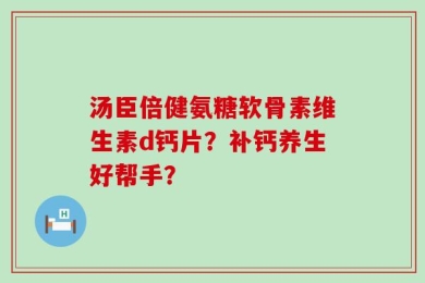 汤臣倍健氨糖软骨素维生素d钙片？补钙养生好帮手？