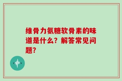 维骨力氨糖软骨素的味道是什么？解答常见问题？