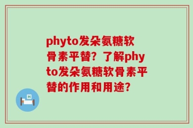 phyto发朵氨糖软骨素平替？了解phyto发朵氨糖软骨素平替的作用和用途？