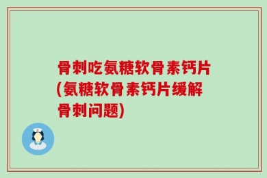 骨刺吃氨糖软骨素钙片(氨糖软骨素钙片缓解骨刺问题)