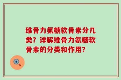 维骨力氨糖软骨素分几类？详解维骨力氨糖软骨素的分类和作用？