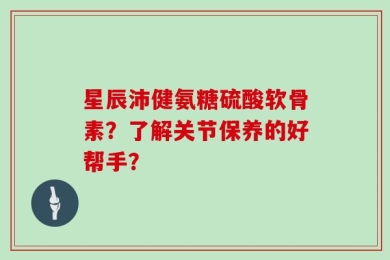 星辰沛健氨糖硫酸软骨素？了解关节保养的好帮手？