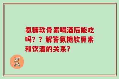 氨糖软骨素喝酒后能吃吗？？解答氨糖软骨素和饮酒的关系？