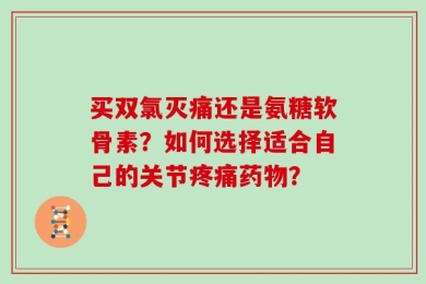 买双氯灭痛还是氨糖软骨素？如何选择适合自己的关节疼痛药物？