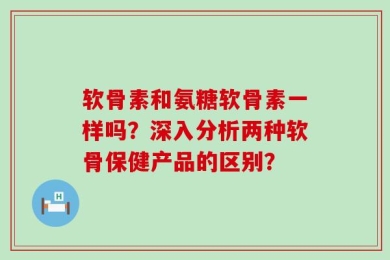 软骨素和氨糖软骨素一样吗？深入分析两种软骨保健产品的区别？