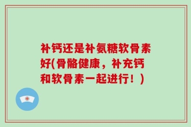 补钙还是补氨糖软骨素好(骨骼健康，补充钙和软骨素一起进行！)