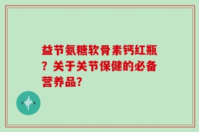 益节氨糖软骨素钙红瓶？关于关节保健的必备营养品？