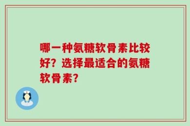哪一种氨糖软骨素比较好？选择最适合的氨糖软骨素？