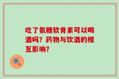 吃了氨糖软骨素可以喝酒吗？药物与饮酒的相互影响？