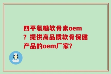 四平氨糖软骨素oem？提供高品质软骨保健产品的oem厂家？