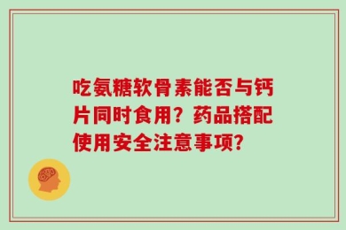 吃氨糖软骨素能否与钙片同时食用？药品搭配使用安全注意事项？
