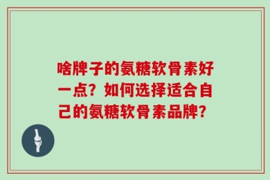 啥牌子的氨糖软骨素好一点？如何选择适合自己的氨糖软骨素品牌？
