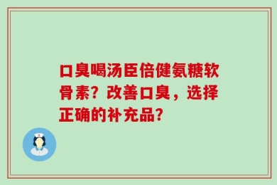 口臭喝汤臣倍健氨糖软骨素？改善口臭，选择正确的补充品？
