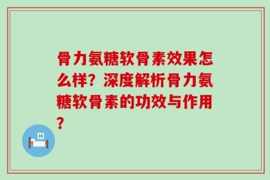 骨力氨糖软骨素效果怎么样？深度解析骨力氨糖软骨素的功效与作用？