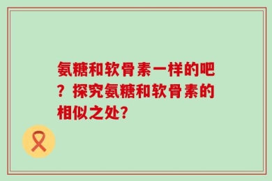 氨糖和软骨素一样的吧？探究氨糖和软骨素的相似之处？